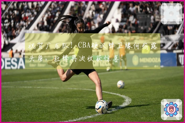 祝贺广东队！CBA硬汉锋卫缘何崭露头角，杜锋再次收获惊喜！