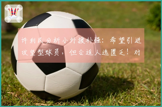 许利民分析小外援补强：希望引进攻坚型球员，但合适人选匮乏！对比深圳，差距明显！