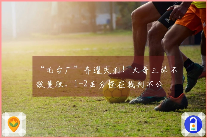 “毛台厂”齐遭失利！大哥三弟不敌曼联，1-2丢分怪在裁判不公