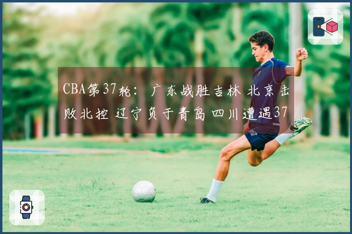 CBA第37轮：广东战胜吉林 北京击败北控 辽宁负于青岛 四川遭遇37连败