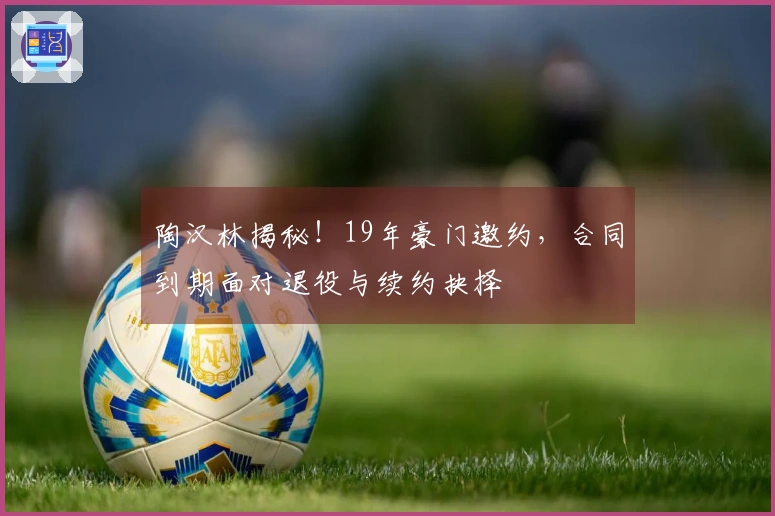 陶汉林揭秘!19年豪门邀约,合同到期面对退役与续约抉择