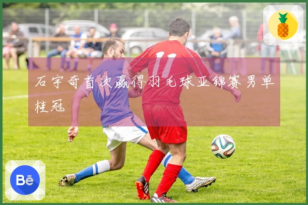 石宇奇首次赢得羽毛球亚锦赛男单桂冠