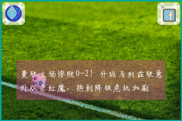 曼联主场惨败0-2！升班马利兹联意外双杀红魔，热刺降级危机加剧