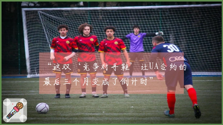 “这双‘竞争对手鞋’让UA合约的最后三个月变成了倒计时”