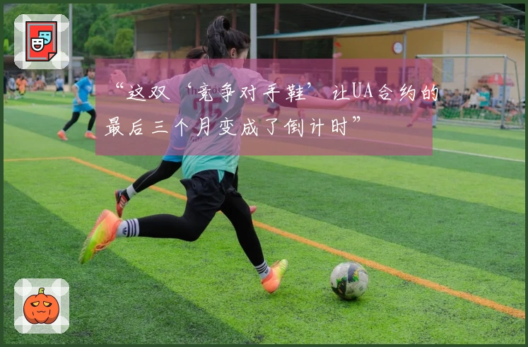 “这双‘竞争对手鞋’让UA合约的最后三个月变成了倒计时”
