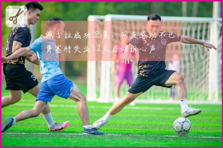 佩古拉成功卫冕，网友感动不已，费塞特失业12天后倾诉心声