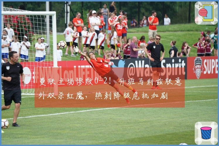 曼联主场惨败0-2！升班马利兹联意外双杀红魔，热刺降级危机加剧