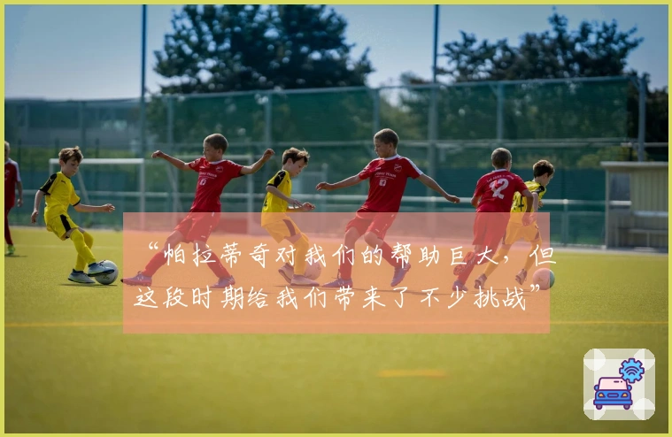 “帕拉蒂奇对我们的帮助巨大，但这段时期给我们带来了不少挑战”